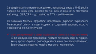 За офіційними статистичними даними, наприклад, лише у 1993 році з
України до інших країн виїхали 48 тис. осіб, із яких 33 % емігрантів
виїхали до США, 29 % – до Ізраїлю та 17 % – до Німеччини.
Як зазначив Максим Щербатюк, програмний директор Української
Гельсінської спілки з прав людини, в соціальній державі, якою є
Україна згідно з Конституцією,
 стан дискримінації у сфері соціального захисту є недопустимим:
«Є ви, людина, яка працювала і платила пенсійний збір. Є Україна,
яка ці гроші збирала і розпоряджалася ними по своєму бажанню.
Ви сплачували податки, Україна має сплатити пенсію»;
 