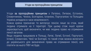 Угоди за пропорційним принципом з Латвією, Литвою, Естонією,
Словаччиною, Чехією, Болгарією, Іспанією, Португалією та Польщею
Україна укладала в часи незалежності.
Кожна країна призначає та виплачує пенсію лише за стаж, який
людина отримала на її території. При цьому стаж іншої країни
зараховується, щоб визначити, чи має людина право на отримання
пенсії загалом.
Якщо людина працювала в Польщі, Литві, Латвії, Естонії, Португалії,
Іспанії, Словаччині, Чехії чи Болгарії, то такий стаж можна включити
до українського для визначення права на отримання пенсії, але
платити за нього ПФУ не буде.
Угоди за пропорційним принципом
 