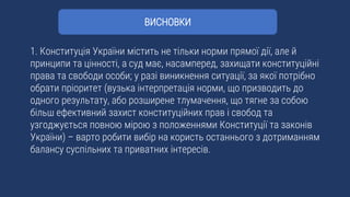 1. Конституція України містить не тільки норми прямої дії, але й
принципи та цінності, а суд має, насамперед, захищати конституційні
права та свободи особи; у разі виникнення ситуації, за якої потрібно
обрати пріоритет (вузька інтерпретація норми, що призводить до
одного результату, або розширене тлумачення, що тягне за собою
більш ефективний захист конституційних прав і свобод та
узгоджується повною мірою з положеннями Конституції та законів
України) – варто робити вибір на користь останнього з дотриманням
балансу суспільних та приватних інтересів.
ВИСНОВКИ
 
