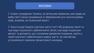 2. Кожен громадянин України, за загальним правилом, має право на
вибір свого місця проживання зі збереженням усіх конституційних
прав, зокрема, на соціальний захист.
3. Конституція України (частина третя статті 46) розрізняє пенсії та
інші види соціального забезпечення; пенсії, інші види соціальних
виплат та допомоги, що є основним джерелом існування, мають у
своїй сукупності забезпечувати рівень життя, не нижчий від
установленого законом прожиткового мінімуму.
ВИСНОВКИ
 