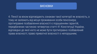 4. Пенсії за віком відповідають ознакам такої категорії як власність, а
тому не залежать від місця проживання особи пенсіонера;
протиправне позбавлення власності є порушенням гарантій,
передбачених частиною четвертою статті 41 Конституції України,
відповідно до якої ніхто не може бути протиправно позбавлений
права власності; право приватної власності є непорушним;
ВИСНОВКИ
 