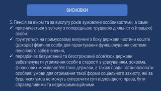 5. Пенсія за віком та за вислугу років зумовлені особливостями, а саме:
 призначається у зв’язку з попередньою трудовою діяльністю (працею)
особи:
 ґрунтується на примусовому вилучені з боку держави частини коштів
(доходів) фізичної особи для гарантування функціонування системи
пенсійного забезпечення,
 передбачає безумовний та безстроковий обов’язок держави
забезпечувати утримання особи в старості з урахуванням, зокрема,
фінансових можливостей такої держави, а також права встановлювати
особливі умови для отримання такої форми соціального захисту, які за
будь-яких умов не можуть суперечити суті відповідного права, бути
справедливими та недискримінаційними.
ВИСНОВКИ
 