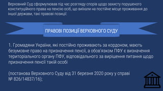 1. Громадяни України, які постійно проживають за кордоном, мають
безумовне право на призначення пенсії, а обов’язком ПФУ є визначення
територіального органу ПФУ, відповідального за вирішення питання щодо
призначення пенсії такій особі
(постанова Верховного Суду від 31 березня 2020 року у справі
№ 826/14837/16);
ПРАВОВІ ПОЗИЦІЇ ВЕРХОВНОГО СУДУ
Верховний Суд сформулював під час розгляду спорів щодо захисту порушеного
конституційного права на пенсію осіб, що виїхали на постійне місце проживання до
іншої держави, такі правові позиції:
 