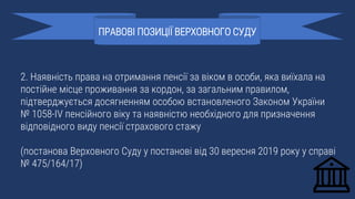 2. Наявність права на отримання пенсії за віком в особи, яка виїхала на
постійне місце проживання за кордон, за загальним правилом,
підтверджується досягненням особою встановленого Законом України
№ 1058-IV пенсійного віку та наявністю необхідного для призначення
відповідного виду пенсії страхового стажу
(постанова Верховного Суду у постанові від 30 вересня 2019 року у справі
№ 475/164/17)
ПРАВОВІ ПОЗИЦІЇ ВЕРХОВНОГО СУДУ
 