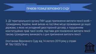 3. Дії територіального органу ПФУ щодо припинення виплати пенсії особі –
громадянину України, який виїхав на постійне місце проживання до іншої
держави, з якою не укладений двосторонній договір, є порушенням
конституційних прав такої особи; підстави для поновлення виплати пенсії
такому громадянину виникають з дня припинення виплати пенсії
(постанова Верховного Суду від 14 лютого 2019 року у справі
№ 766/15025/16-а)
ПРАВОВІ ПОЗИЦІЇ ВЕРХОВНОГО СУДУ
 
