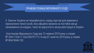 4. Закони України не передбачають серед підстав для відмови в
призначенні пенсії особі, яка офіційно виїхала на постійне місце
проживання за кордон, такої як відсутність місця реєстрації в Україні
(постанови Верховного Суду від 13 червня 2019 року у справі
№ 204/1134/17 (2а/204/91/17) та від 01 жовтня 2019 року у справі
№ 804/3646/18)
ПРАВОВІ ПОЗИЦІЇ ВЕРХОВНОГО СУДУ
 