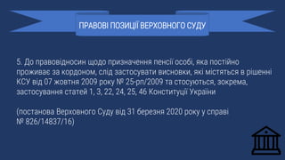 5. До правовідносин щодо призначення пенсії особі, яка постійно
проживає за кордоном, слід застосувати висновки, які містяться в рішенні
КСУ від 07 жовтня 2009 року № 25-рп/2009 та стосуються, зокрема,
застосування статей 1, 3, 22, 24, 25, 46 Конституції України
(постанова Верховного Суду від 31 березня 2020 року у справі
№ 826/14837/16)
ПРАВОВІ ПОЗИЦІЇ ВЕРХОВНОГО СУДУ
 