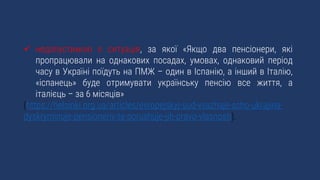  недопустимою є ситуація, за якої «Якщо два пенсіонери, які
пропрацювали на однакових посадах, умовах, однаковий період
часу в Україні поїдуть на ПМЖ – один в Іспанію, а інший в Італію,
«іспанець» буде отримувати українську пенсію все життя, а
італієць – за 6 місяців»
(https://helsinki.org.ua/articles/evropejskyj-sud-vvazhaje-scho-ukrajina-
dyskryminuje-pensioneriv-ta-porushuje-jih-pravo-vlasnosti).
 