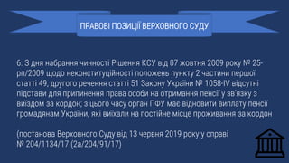6. З дня набрання чинності Рішення КСУ від 07 жовтня 2009 року № 25-
рп/2009 щодо неконституційності положень пункту 2 частини першої
статті 49, другого речення статті 51 Закону України № 1058-IV відсутні
підстави для припинення права особи на отримання пенсії у зв’язку з
виїздом за кордон; з цього часу орган ПФУ має відновити виплату пенсії
громадянам України, які виїхали на постійне місце проживання за кордон
(постанова Верховного Суду від 13 червня 2019 року у справі
№ 204/1134/17 (2а/204/91/17)
ПРАВОВІ ПОЗИЦІЇ ВЕРХОВНОГО СУДУ
 