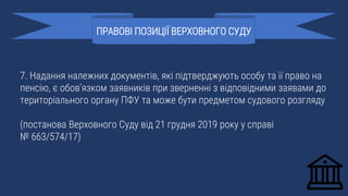 7. Надання належних документів, які підтверджують особу та її право на
пенсію, є обов’язком заявників при зверненні з відповідними заявами до
територіального органу ПФУ та може бути предметом судового розгляду
(постанова Верховного Суду від 21 грудня 2019 року у справі
№ 663/574/17)
ПРАВОВІ ПОЗИЦІЇ ВЕРХОВНОГО СУДУ
 