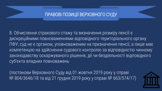 8. Обчислення страхового стажу та визначення розміру пенсії є
дискреційними повноваженнями відповідного територіального органу
ПФУ; суд не є органом, уповноваженим на призначення пенсії, а лише має
компетенцію на здійснення судового контролю за відповідністю чинному
законодавству оскаржуваного рішення, дії чи бездіяльності відповідного
суб’єкта владних повноважень
(постанови Верховного Суду від 01 жовтня 2019 року у справі
№ 804/3646/18 та від 21 грудня 2019 року у справі № 663/574/17)
ПРАВОВІ ПОЗИЦІЇ ВЕРХОВНОГО СУДУ
 