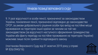 9. У разі відсутності в особи пенсії, призначеної за законодавством
України, поновлення пенсії, призначеної відповідно до законодавства
СРСР, за умови добровільного рішення особи про виїзд на постійне місце
проживання на територію іншої країни за чинним на той час
законодавством (за відсутності наступного оформлення громадянства
України або факту переїзду на постійне проживання на територію України)
можливе лише після прийняття відповідного закону
(постанова Верховного Суду від 01 жовтня 2019 року у справі
№ 826/3943/16)
ПРАВОВІ ПОЗИЦІЇ ВЕРХОВНОГО СУДУ
 