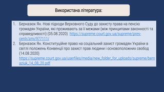 1. Берназюк Ян. Нові підходи Верховного Суду до захисту права на пенсію
громадян України, які проживають за її межами (між принципами законності та
справедливості) (05.08.2020) https://supreme.court.gov.ua/supreme/pres-
centr/zmi/977111/
2. Берназюк Ян. Конституційне право на соціальний захист громадян України в
світлі положень Конвенції про захист прав людини і основоположних свобод
(14.08.2020)
https://supreme.court.gov.ua/userfiles/media/new_folder_for_uploads/supreme/bern
aziuk_14_08_20.pdf
Використана література:
 