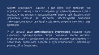 Окремі законодавчі недоліки в цій сфері вже тривалий час
породжують значну кількість звернень до адміністративних судів з
позовами про визнання неправомірними рішень (дій, бездіяльності)
державних органів, які покликані забезпечувати виконання
законодавства щодо реалізації соціальних, зокрема пенсійних прав
громадян.
У цій ситуації саме адміністративне судочинство, предмет якого
складають публічно-правові спори, покликане звести «нерівні»
сторони спору – громадянина та суб’єкта владних повноважень – і
зобов’язати останнього довести в суді правомірність відповідних
рішень, дій та бездіяльності.
 