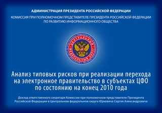 АдминистрАция ПрезидентА российской федерАции
КОМИССИЯ ПРИ ПОЛНОМОЧНОМ ПРЕДСТАВИТЕЛЕ ПРЕЗИДЕНТА РОССИЙСКОЙ ФЕДЕРАЦИИ
                ПО РАЗВИТИЮ ИНФОРМАЦИОННОГО ОБЩЕСТВА


                                         А РОССИЙСКОЙ ФЕ                                                    РАВИТЕЛЬС
                                      ЕНТ               ДЕ                                                УП         ТВ
                                    ИД
                                 РЕ
                                   З
                                             А Л Ь РАЦ                                                   М             У
                                       ТР
                                                                                                        О
                                П                     Н                                                Н




                                                                                                                         И
                                                        ИИ




                                                                                                        Н
                                          Н
                                  Е




                                                                                                      РО
                                ЕЛ




                                                                                                                             И
                                                           ПО
                              ИТ




                                                                                                                              НФ
                                                      Ы




                                                                                                    КТ
                                                              РАЗ
                      ЦЕ
                 ЧНОМ ПРЕДСТАВ




                                                                                                                                ОРМ
                                                                                              ПО ЭЛЕ
                                                                 Й
                                                                 ВИТИЮ ФОРМА
                   • ФЕД




                                                             УГ •




                                                                                                                                   АЦИО
                                                                      ИН




                                                                                          НТР
              ОМО




                                                                                                                                       НН
                                                       КР




                                                                                        ЦЕ
                                                                            ЦИ




                                                                                                                                         ОМ
            ЛН




                                      Р
                         Е




                                                                              ОН
          ПО




                                          А




                                                                                      Й
                                                     О




                                                                                                                                           У
                                                                                НО




                                              ЛЬНЫЙ




                                                                                     Ы
        И




                                                            ГО                                                    О
                                         ПР      ОБ                                                           Н    БЩ
                                      ИЯ           ЩЕ                                                       РТ       ЕС
                                    СС               СТВА                                                 ПЕ
                                КОМИ                                                                   ЭКС             ТВУ




Анализ типовых рисков при реализации перехода
 на электронное правительство в субъектах ЦФО
        по состоянию на конец 2010 года
   Доклад ответственного секретаря Комиссии при полномочном представителе Президента
 Российской Федерации в Центральном федеральном округе Юркевича Сергея Александровича
 