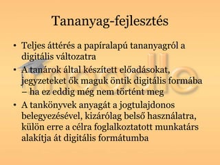 Tananyag-fejlesztés
• Teljes áttérés a papíralapú tananyagról a
  digitális változatra
• A tanárok által készített előadásokat,
  jegyzeteket ők maguk öntik digitális formába
  – ha ez eddig még nem történt meg
• A tankönyvek anyagát a jogtulajdonos
  belegyezésével, kizárólag belső használatra,
  külön erre a célra foglalkoztatott munkatárs
  alakítja át digitális formátumba
 