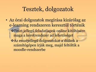 Tesztek, dolgozatok
• Az órai dolgozatok megírása kizárólag az
  e-learning rendszeren keresztül történik
  Teszt jellegű feladatlapok online kitöltésére
   maga a keretrendszer ad lehetőséget
  Az esszéjellegű dolgozatokat a diákok a
   számítógépen írják meg, majd feltöltik a
   moodle-rendszerbe
 