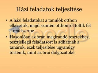 Házi feladatok teljesítése
• A házi feladatokat a tanulók otthon
  elkészítik, majd szintén otthonról töltik fel
  a rendszerbe
• Hasonlóan az órán megírandó tesztekhez,
  tesztjellegű feladatsort is adhatnak a
  tanárok, ezek teljesítése ugyanúgy
  történik, mint az órai dolgozatoké
 
