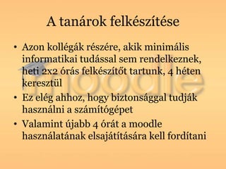 A tanárok felkészítése
• Azon kollégák részére, akik minimális
  informatikai tudással sem rendelkeznek,
  heti 2x2 órás felkészítőt tartunk, 4 héten
  keresztül
• Ez elég ahhoz, hogy biztonsággal tudják
  használni a számítógépet
• Valamint újabb 4 órát a moodle
  használatának elsajátítására kell fordítani
 
