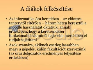 A diákok felkészítése
• Az informatika óra keretében – az előzetes
  tantervtől eltérően – három héten keresztül a
  moodle használatát oktatjuk, annak
  érdekében, hogy a keretrendszer
  funkcionalitását minél teljesebb mértékben el
  tudják sajátítani
• Azok számára, akiknek esetleg lassabban
  megy a gépelés, külön fakultációt szervezünk
  (az órai dolgozatok eredményes teljesítése
  érdekében)
 