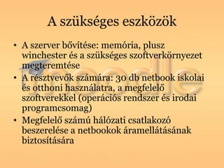 A szükséges eszközök
• A szerver bővítése: memória, plusz
  winchester és a szükséges szoftverkörnyezet
  megteremtése
• A résztvevők számára: 30 db netbook iskolai
  és otthoni használatra, a megfelelő
  szoftverekkel (operációs rendszer és irodai
  programcsomag)
• Megfelelő számú hálózati csatlakozó
  beszerelése a netbookok áramellátásának
  biztosítására
 