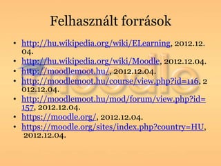 Felhasznált források
• http://hu.wikipedia.org/wiki/ELearning, 2012.12.
  04.
• http://hu.wikipedia.org/wiki/Moodle, 2012.12.04.
• http://moodlemoot.hu/, 2012.12.04.
• http://moodlemoot.hu/course/view.php?id=116, 2
  012.12.04.
• http://moodlemoot.hu/mod/forum/view.php?id=
  157, 2012.12.04.
• https://moodle.org/, 2012.12.04.
• https://moodle.org/sites/index.php?country=HU,
   2012.12.04.
 