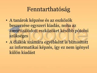 Fenntarthatóság
• A tanárok képzése és az eszközök
  beszerzése egyszeri kiadás, noha az
  amortizálódott eszközöket később pótolni
  szükséges
• A diákok számára egyébként is biztosított
  az informatikai képzés, így ez nem igényel
  külön kiadást
 