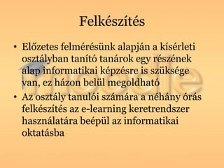 Felkészítés
• Előzetes felmérésünk alapján a kísérleti
  osztályban tanító tanárok egy részének
  alap informatikai képzésre is szüksége
  van, ez házon belül megoldható
• Az osztály tanulói számára a néhány órás
  felkészítés az e-learning keretrendszer
  használatára beépül az informatikai
  oktatásba
 