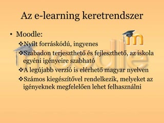 Az e-learning keretrendszer
• Moodle:
  Nyílt forráskódú, ingyenes
  Szabadon terjeszthető és fejleszthető, az iskola
   egyéni igényeire szabható
  A legújabb verzió is elérhető magyar nyelven
  Számos kiegészítővel rendelkezik, melyeket az
   igényeknek megfelelően lehet felhasználni
 