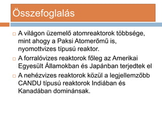 ?sszefoglals
? A vilgon zemel? atomreaktorok t?bbsge,
mint ahogy a Paksi Atomer?m? is,
nyomottvizes tpus reaktor.
? A forralvizes reaktorok f?leg az Amerikai
Egyeslt ?llamokban s Japnban terjedtek el
? A nehzvizes reaktorok k?zl a legjellemz?bb
CANDU tpus reaktorok Indiban s
Kanadban dominnsak.
 