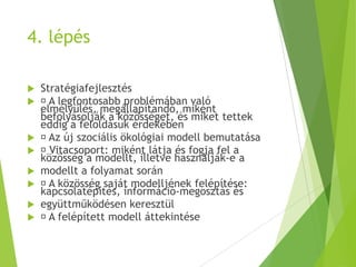 4. lépés
 Stratégiafejlesztés
 A legfontosabb problémában való
elmélyülés, megállapítandó, miként
befolyásolják a közösséget, és miket tettek
eddig a feloldásuk érdekében
 Az új szociális ökológiai modell bemutatása
 Vitacsoport: miként látja és fogja fel a
közösség a modellt, illetve használják-e a
 modellt a folyamat során
 A közösség saját modelljének felépítése:
kapcsolatépítés, információ-megosztás és
 együttműködésen keresztül
 A felépített modell áttekintése
 