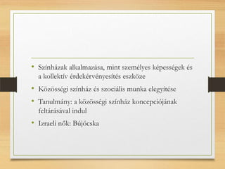 • Színházak alkalmazása, mint személyes képességek és
a kollektív érdekérvényesítés eszköze
• Közösségi színház és szociális munka elegyítése
• Tanulmány: a közösségi színház koncepciójának
feltárásával indul
• Izraeli nők: Bújócska
 