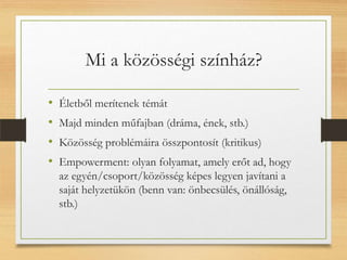 Mi a közösségi színház?
• Életből merítenek témát
• Majd minden műfajban (dráma, ének, stb.)
• Közösség problémáira összpontosít (kritikus)
• Empowerment: olyan folyamat, amely erőt ad, hogy
az egyén/csoport/közösség képes legyen javítani a
saját helyzetükön (benn van: önbecsülés, önállóság,
stb.)
 