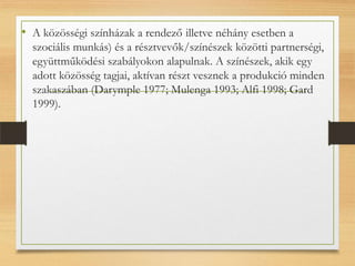 • A közösségi színházak a rendező(illetve néhány esetben a
szociális munkás) és a résztvevők/színészek közötti partnerségi,
együttműködési szabályokon alapulnak. A színészek, akik egy
adott közösség tagjai, aktívan részt vesznek a produkció minden
szakaszában (Darymple 1977; Mulenga 1993; Alfi 1998; Gard
1999).
 