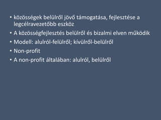 • közösségek belülről jövő támogatása, fejlesztése a
legcélravezetőbb eszköz
• A közösségfejlesztés belülről és bizalmi elven működik
• Modell: alulról-felülről; kívülről-belülről
• Non-profit
• A non-profit általában: alulról, belülről
 