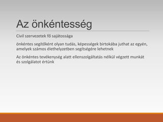Az önkéntesség
Civil szervezetek fő sajátossága
önkéntes segítőként olyan tudás, képességek birtokába juthat az egyén,
amelyek számos élethelyzetben segítségére lehetnek
Az önkéntes tevékenység alatt ellenszolgáltatás nélkül végzett munkát
és szolgálatot értünk
 