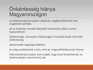 Önkéntesség hiánya
Magyarországon
az önkéntesség társadalmi súlyának, megbecsülésének nem
megfelelő mértéke;
de az önkéntes munkát közvetítő intézményi szféra e téren
tapasztalható
fejletlensége, szervezési hiányosságai is hozzájárulnak a formális
önkéntesség
alacsonyabb nagyságrendjéhez;
és még sorolhatnánk a sort, mint pl. megszólítás/bevonás hiánya
információhiány (sokan nem tudják, hogy hová fordulhatnak, ha
önkénteskedni szeretnének) stb.
 
