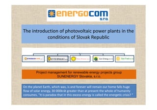 Th i t d ti f h t lt i l t i thThe introduction of photovoltaic power plants in the 
conditions of Slovak Republic
Project management for renewable energy projects group
SUNENERGY Slovakia, s.r.o.
On the planet Earth, which was, is and forever will remain our home falls huge 
flow of solar energy, 30 000krát greater than at present the whole of humanity gy g p y
consumes. "It is paradox that in this excess energy is called the energetic crisis? "
 