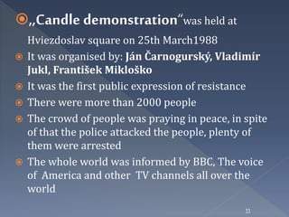 ,,Candle demonstration“was held at 
Hviezdoslav square on 25th March1988 
 It was organised by: Ján Čarnogurský, Vladimír 
Jukl, František Mikloško 
 It was the first public expression of resistance 
 There were more than 2000 people 
 The crowd of people was praying in peace, in spite 
of that the police attacked the people, plenty of 
them were arrested 
 The whole world was informed by BBC, The voice 
of America and other TV channels all over the 
world 
11 
 
