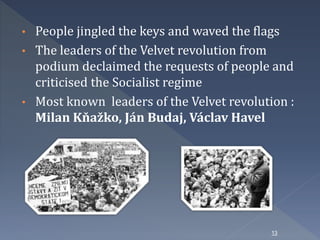 • People jingled the keys and waved the flags 
• The leaders of the Velvet revolution from 
podium declaimed the requests of people and 
criticised the Socialist regime 
• Most known leaders of the Velvet revolution : 
Milan Kňažko, Ján Budaj, Václav Havel 
13 
 