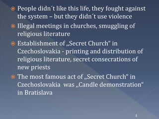  People didn´t like this life, they fought against 
the system – but they didn´t use violence 
 Illegal meetings in churches, smuggling of 
religious literature 
 Establishment of ,,Secret Church“ in 
Czechoslovakia - printing and distribution of 
religious literature, secret consecrations of 
new priests 
 The most famous act of ,,Secret Church“ in 
Czechoslovakia was ,,Candle demonstration“ 
in Bratislava 
8 
 