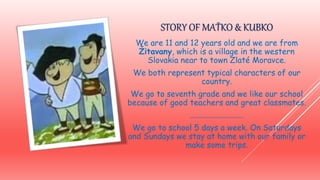 STORY OF MAŤKO & KUBKO
We are 11 and 12 years old and we are from
Žitavany, which is a village in the western
Slovakia near to town Zlaté Moravce.
We both represent typical characters of our
country.
We go to seventh grade and we like our school
because of good teachers and great classmates.
...........................
We go to school 5 days a week. On Saturdays
and Sundays we stay at home with our family or
make some trips.
 