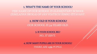 1. WHAT’S THE NAME OF YOUR SCHOOL?
THE NAME OF OUR SCHOOL IS ELEMENTARY SCHOOL
(ZÁKLADNÁ ŠKOLA) OF JÁN VOJTECH ŠIMKO ŽITAVANY.
2. HOW OLD IS YOUR SCHOOL?
OUR SCHOOL IS 54 YEARS OLD.
3. IS YOUR SCHOOL BIG?
NO, IT ISN‘T.
4. HOW MANY PUPILS ARE IN YOUR SCHOOL?
THERE ARE 159 PUPILS.
 