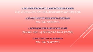 5. HAS YOUR SCHOOL GOT A MASCOT/SPECIAL SYMBOL?
YES, IT HAS. IT’S AN OWL AS SYMBOL OF WISDOM.
6. DO YOU HAVE TO WEAR SCHOOL UNIFORMS?
NO, WE NEEDN’T.
7. HOW MANY PUPILS ARE IN YOUR CLASS?
THERE ARE 14 PUPILS IN OUR CLASS.
9. HAVE YOU GOT AN ASSEMBLY?
NO, WE HAVEN’T.
 