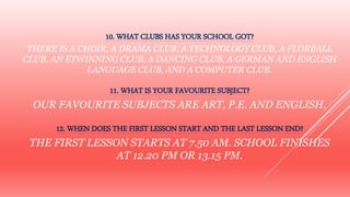 10. WHAT CLUBS HAS YOUR SCHOOL GOT?
THERE IS A CHOIR, A DRAMA CLUB, A TECHNOLOGY CLUB, A FLORBALL
CLUB, AN ETWINNING CLUB, A DANCING CLUB, A GERMAN AND ENGLISH
LANGUAGE CLUB, AND A COMPUTER CLUB.
11. WHAT IS YOUR FAVOURITE SUBJECT?
OUR FAVOURITE SUBJECTS ARE ART, P.E. AND ENGLISH.
12. WHEN DOES THE FIRST LESSON START AND THE LAST LESSON END?
THE FIRST LESSON STARTS AT 7.50 AM. SCHOOL FINISHES
AT 12.20 PM OR 13.15 PM.
 