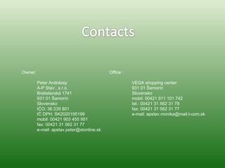 Owner: Peter Andrássy A-P Stav , s.r.o. Bratislavská 1741 931 01 Šamorín Slovensko IČO: 36 239 801 IČ DPH: SK2020195199 mobil: 00421 903 455 951 fax: 00421 31 562 31 77 e-mail: apstav.peter@stonline.sk Office : VEGA shopping center 931 01 Šamorín Slovensko mobil: 00421 911 101 742 tel.: 00421 31 562 31 78 fax: 00421 31 562 31 77 e-mail: apstav.monika@mail.t-com.sk 