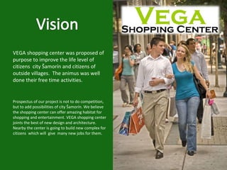 VEGA shopping center was proposed of purpose to improve the life level of citizens  city Šamorín and citizens of outside villages.  The animus was well done their free time activities.  Prospectus of our project is not to do competition, but to add possibilities of city Šamorín. We believe the shopping center can offer amazing habitat for  shopping and entertainment. VEGA shopping center joints the best of new design and architecture.  Nearby the center is going to build new complex for citizens  which will  give  many new jobs for them.  