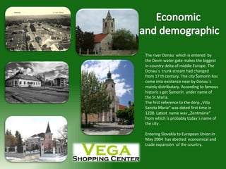 The river Donau  which is entered  by the Devin water gate makes the biggest in-country delta of middle Europe. The Donau´s  trunk stream had changed from 17 th century. The city Šamorín has come into existence near by Donau´s  mainly distributary. According to famous historic s get Šamorín  under name of  the St.Maria.  The first reference to the dorp „Villa Sancta Maria“ was dated first time in  1238. Latest  name was ,,Zentmária“ from which is probably today´s name of the city .  Entering Slovakia to European Union in May 2004  has abetted  economical and  trade expansion  of the country.  