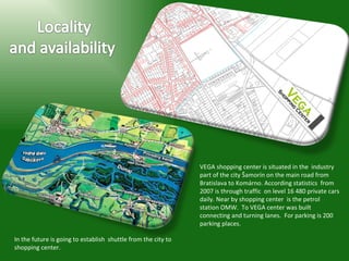 VEGA shopping center is situated in the  industry part of the city Šamorín on the main road from Bratislava to Komárno. According statistics  from 2007 is through traffic  on level 16 480 private cars daily. Near by shopping center  is the petrol station OMW.  To VEGA center was built  connecting and turning lanes.  For parking is 200 parking places.  In the future is going to establish  shuttle from the city to shopping center.  