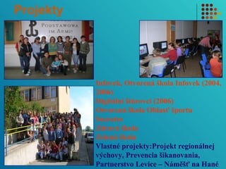 Projekty 
Infovek, Otvorená škola Infovek (2004, 
2006) 
Digitálni štúrovci (2006) 
Otvorená škola Oblasť športu 
Socrates 
Zdravá škola 
Zelená škola 
Vlastné projekty:Projekt regionálnej 
výchovy, Prevencia šikanovania, 
Partnerstvo Levice – Náměšť na Hané 
 